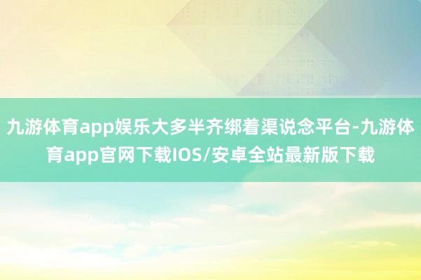 九游体育app娱乐大多半齐绑着渠说念平台-九游体育app官网下载IOS/安卓全站最新版下载