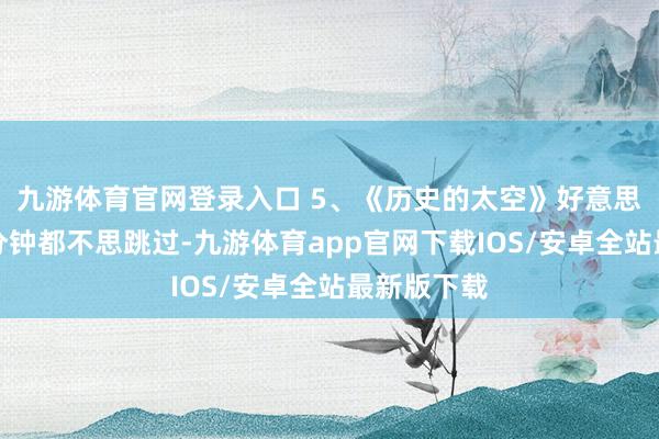 九游体育官网登录入口 5、《历史的太空》好意思瞻念！一分钟都不思跳过-九游体育app官网下载IOS/安卓全站最新版下载