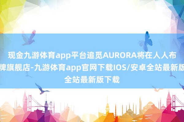 现金九游体育app平台追觅AURORA将在人人布局品牌旗舰店-九游体育app官网下载IOS/安卓全站最新版下载