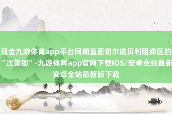 现金九游体育app平台同期直面切尔诺贝利阻滞区的老敌手“次第团”-九游体育app官网下载IOS/安卓全站最新版下载
