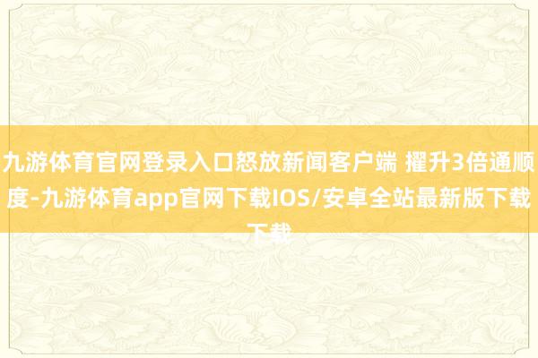 九游体育官网登录入口怒放新闻客户端 擢升3倍通顺度-九游体育app官网下载IOS/安卓全站最新版下载