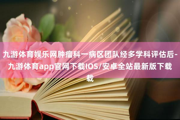 九游体育娱乐网肿瘤科一病区团队经多学科评估后-九游体育app官网下载IOS/安卓全站最新版下载