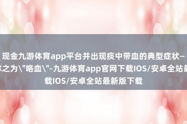 现金九游体育app平台并出现痰中带血的典型症状——医学上称之为