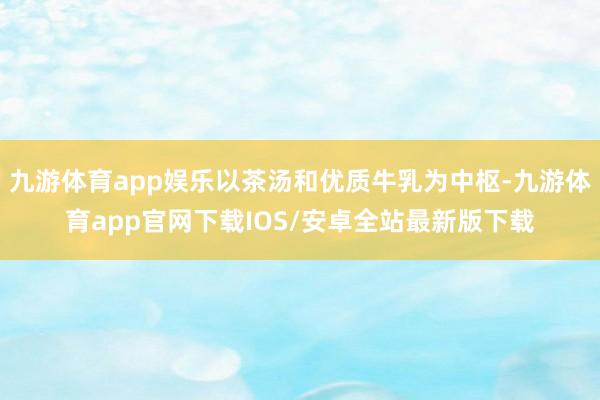 九游体育app娱乐以茶汤和优质牛乳为中枢-九游体育app官网下载IOS/安卓全站最新版下载