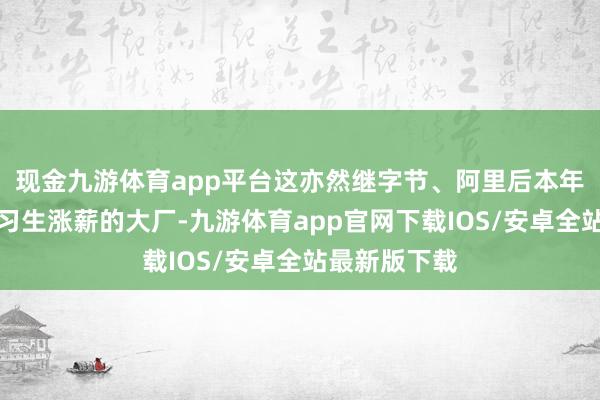 现金九游体育app平台这亦然继字节、阿里后本年又一家给实习生涨薪的大厂-九游体育app官网下载IOS/安卓全站最新版下载