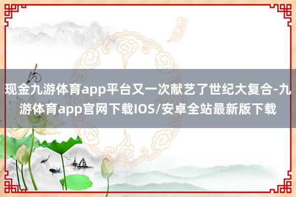现金九游体育app平台又一次献艺了世纪大复合-九游体育app官网下载IOS/安卓全站最新版下载