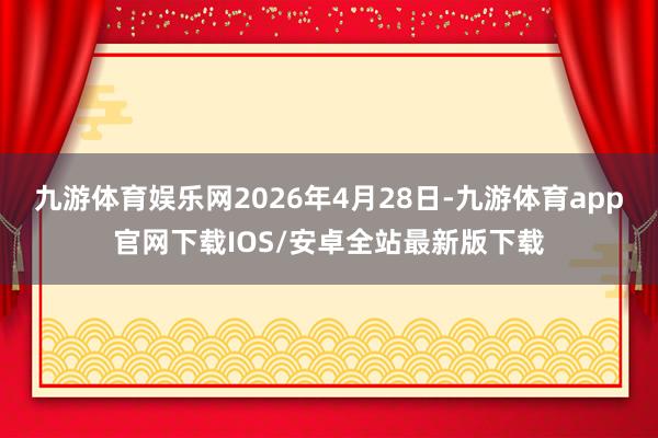 九游体育娱乐网2026年4月28日-九游体育app官网下载IOS/安卓全站最新版下载