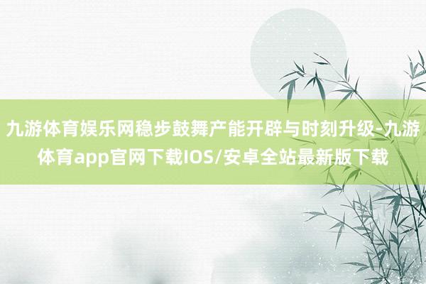 九游体育娱乐网稳步鼓舞产能开辟与时刻升级-九游体育app官网下载IOS/安卓全站最新版下载