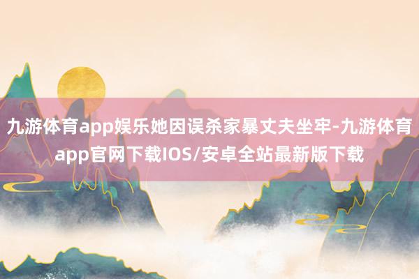 九游体育app娱乐她因误杀家暴丈夫坐牢-九游体育app官网下载IOS/安卓全站最新版下载