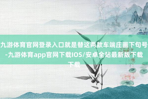 九游体育官网登录入口就是替这两款车端庄画下句号-九游体育app官网下载IOS/安卓全站最新版下载