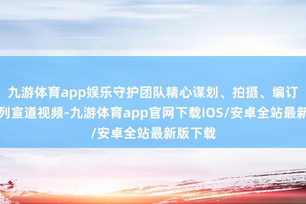 九游体育app娱乐守护团队精心谋划、拍摄、编订了一系列宣道视频-九游体育app官网下载IOS/安卓全站最新版下载