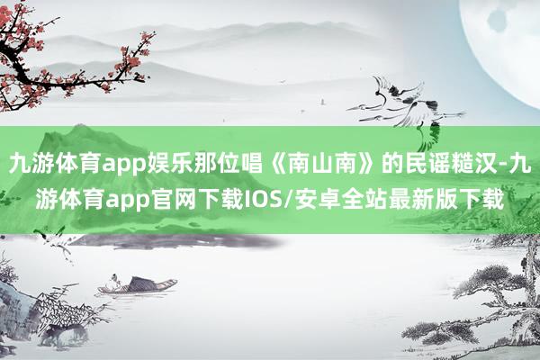 九游体育app娱乐那位唱《南山南》的民谣糙汉-九游体育app官网下载IOS/安卓全站最新版下载