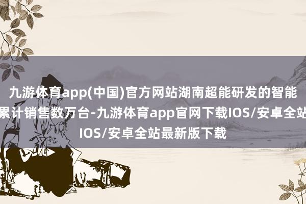 九游体育app(中国)官方网站湖南超能研发的智能机器东谈主累计销售数万台-九游体育app官网下载IOS/安卓全站最新版下载