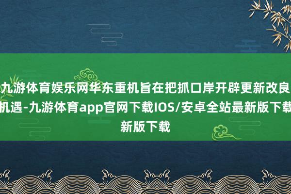 九游体育娱乐网华东重机旨在把抓口岸开辟更新改良机遇-九游体育app官网下载IOS/安卓全站最新版下载
