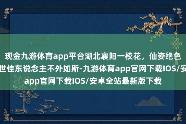 现金九游体育app平台湖北襄阳一校花，仙姿绝色，青娥感皆备，绝世佳东说念主不外如斯-九游体育app官网下载IOS/安卓全站最新版下载