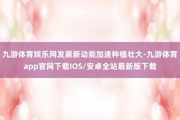 九游体育娱乐网发展新动能加速种植壮大-九游体育app官网下载IOS/安卓全站最新版下载