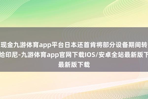现金九游体育app平台日本还首肯将部分设备期间转变给印尼-九游体育app官网下载IOS/安卓全站最新版下载