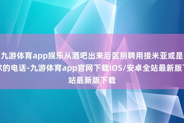 九游体育app娱乐从酒吧出来后区别聘用接米亚或是卡尔的电话-九游体育app官网下载IOS/安卓全站最新版下载