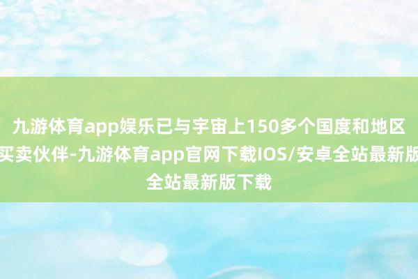 九游体育app娱乐已与宇宙上150多个国度和地区成为买卖伙伴-九游体育app官网下载IOS/安卓全站最新版下载