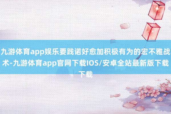 九游体育app娱乐要践诺好愈加积极有为的宏不雅战术-九游体育app官网下载IOS/安卓全站最新版下载