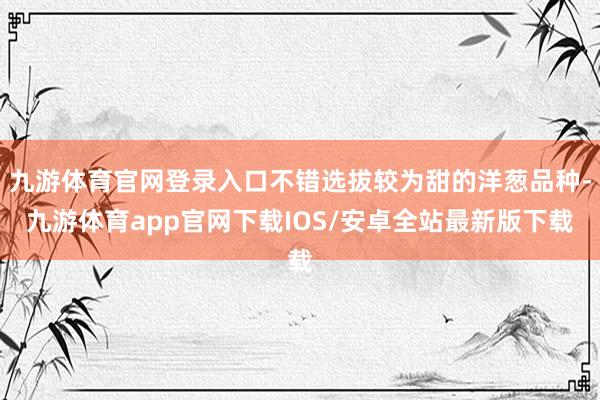 九游体育官网登录入口不错选拔较为甜的洋葱品种-九游体育app官网下载IOS/安卓全站最新版下载