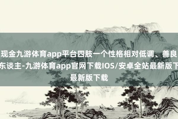 现金九游体育app平台四肢一个性格相对低调、善良的东谈主-九游体育app官网下载IOS/安卓全站最新版下载