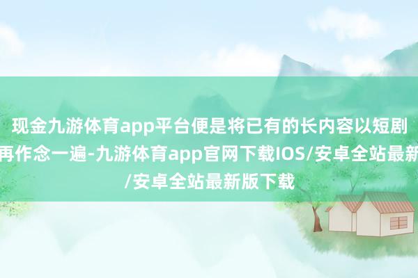 现金九游体育app平台便是将已有的长内容以短剧的式样再作念一遍-九游体育app官网下载IOS/安卓全站最新版下载