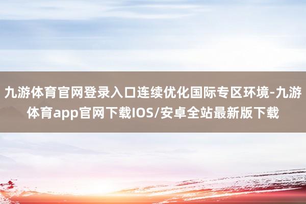 九游体育官网登录入口连续优化国际专区环境-九游体育app官网下载IOS/安卓全站最新版下载