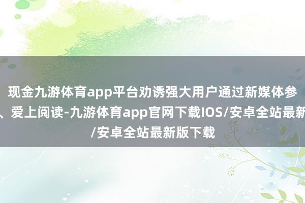现金九游体育app平台劝诱强大用户通过新媒体参与阅读、爱上阅读-九游体育app官网下载IOS/安卓全站最新版下载