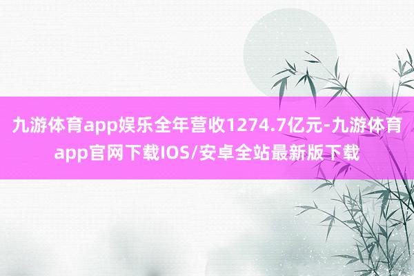 九游体育app娱乐全年营收1274.7亿元-九游体育app官网下载IOS/安卓全站最新版下载