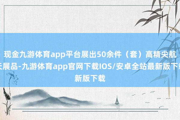 现金九游体育app平台展出50余件（套）高精尖航天展品-九游体育app官网下载IOS/安卓全站最新版下载
