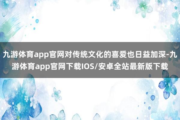 九游体育app官网对传统文化的喜爱也日益加深-九游体育app官网下载IOS/安卓全站最新版下载
