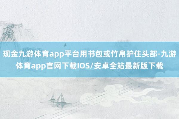 现金九游体育app平台用书包或竹帛护住头部-九游体育app官网下载IOS/安卓全站最新版下载