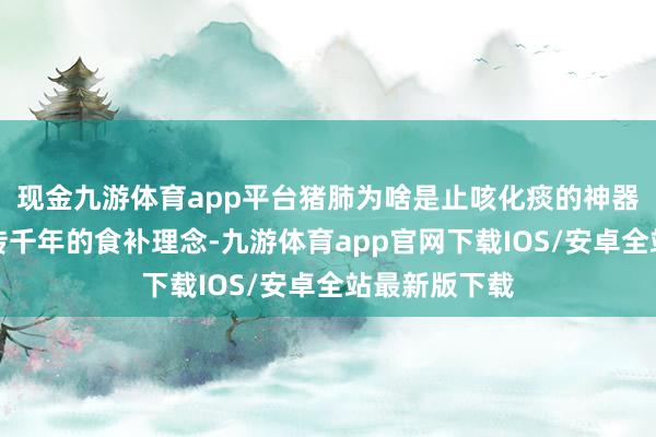 现金九游体育app平台猪肺为啥是止咳化痰的神器？老祖先流传千年的食补理念-九游体育app官网下载IOS/安卓全站最新版下载