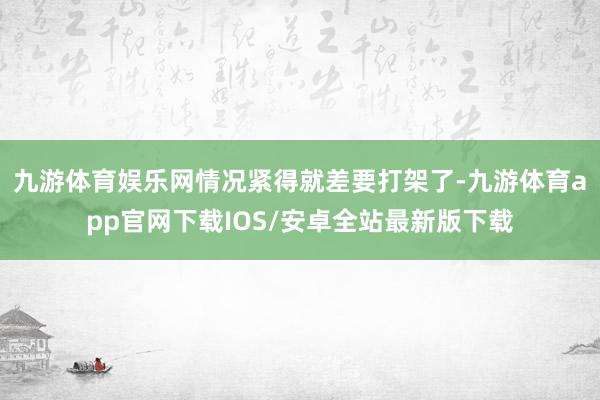 九游体育娱乐网情况紧得就差要打架了-九游体育app官网下载IOS/安卓全站最新版下载