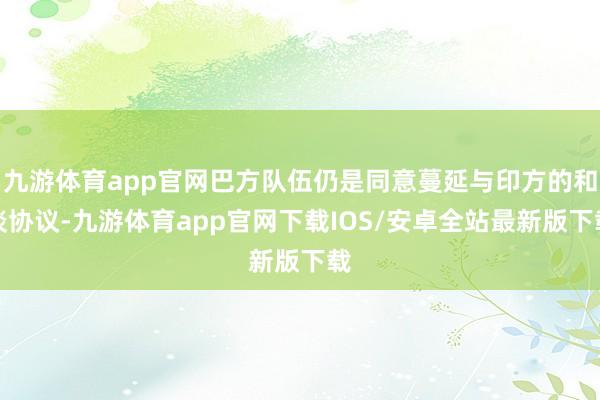 九游体育app官网巴方队伍仍是同意蔓延与印方的和谈协议-九游体育app官网下载IOS/安卓全站最新版下载