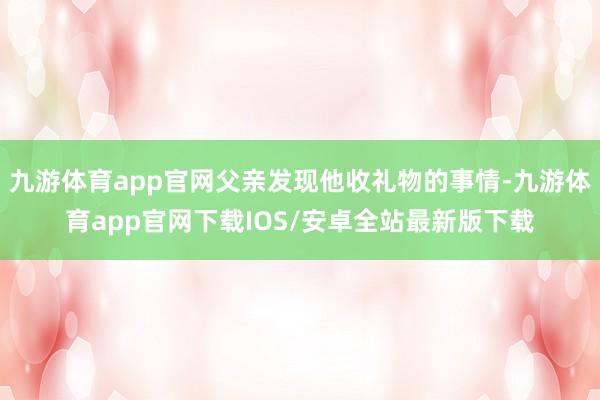 九游体育app官网父亲发现他收礼物的事情-九游体育app官网下载IOS/安卓全站最新版下载