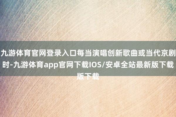 九游体育官网登录入口每当演唱创新歌曲或当代京剧时-九游体育app官网下载IOS/安卓全站最新版下载