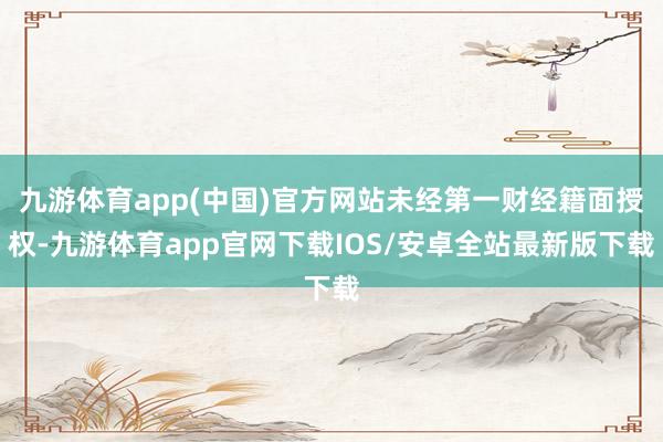 九游体育app(中国)官方网站未经第一财经籍面授权-九游体育app官网下载IOS/安卓全站最新版下载