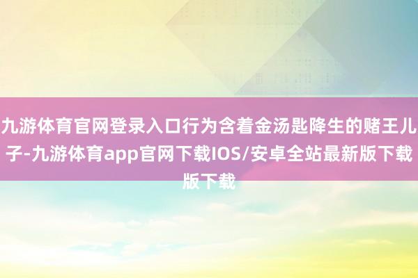 九游体育官网登录入口行为含着金汤匙降生的赌王儿子-九游体育app官网下载IOS/安卓全站最新版下载