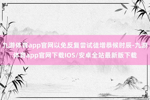 九游体育app官网以免反复尝试徒增恭候时辰-九游体育app官网下载IOS/安卓全站最新版下载