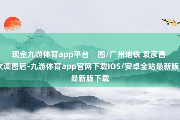 现金九游体育app平台    图/广州地铁 袁彦昌  这次调图后-九游体育app官网下载IOS/安卓全站最新版下载