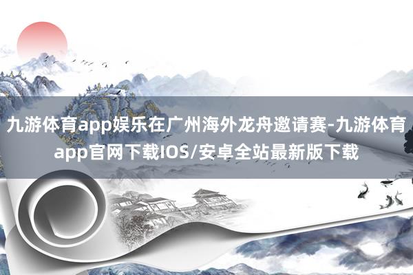 九游体育app娱乐在广州海外龙舟邀请赛-九游体育app官网下载IOS/安卓全站最新版下载