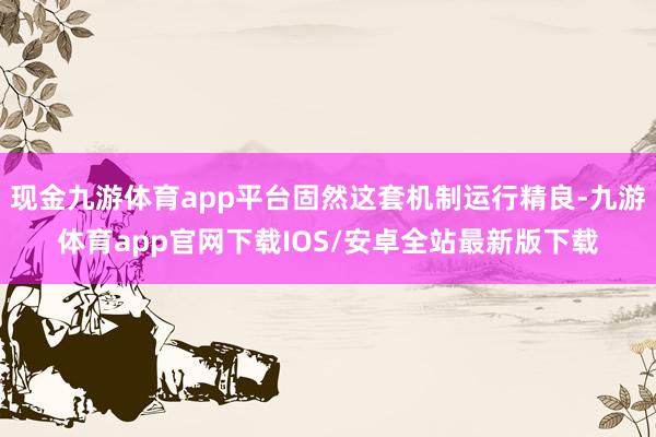 现金九游体育app平台固然这套机制运行精良-九游体育app官网下载IOS/安卓全站最新版下载