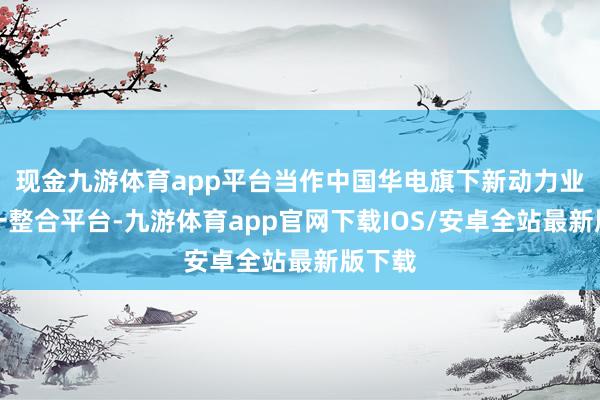 现金九游体育app平台当作中国华电旗下新动力业务独一整合平台-九游体育app官网下载IOS/安卓全站最新版下载