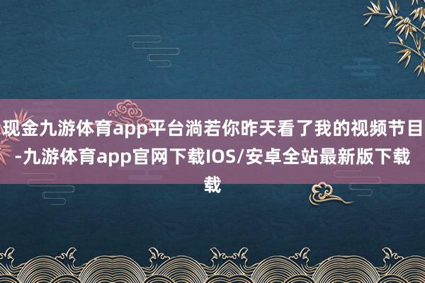 现金九游体育app平台淌若你昨天看了我的视频节目-九游体育app官网下载IOS/安卓全站最新版下载