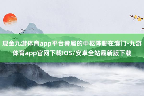现金九游体育app平台眷属的中枢阵脚在澳门-九游体育app官网下载IOS/安卓全站最新版下载