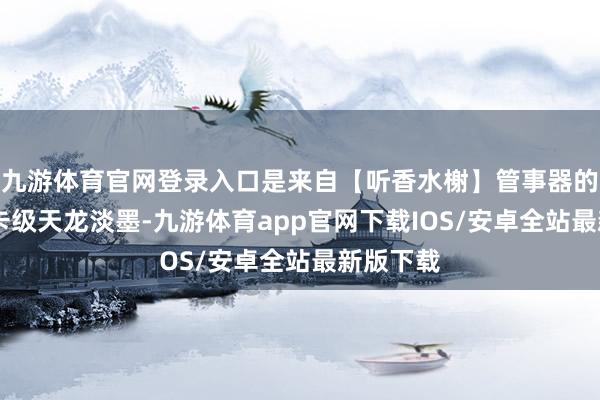 九游体育官网登录入口是来自【听香水榭】管事器的顶级89卡级天龙淡墨-九游体育app官网下载IOS/安卓全站最新版下载