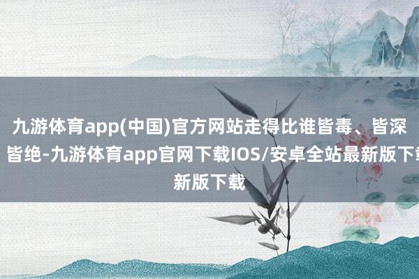 九游体育app(中国)官方网站走得比谁皆毒、皆深、皆绝-九游体育app官网下载IOS/安卓全站最新版下载
