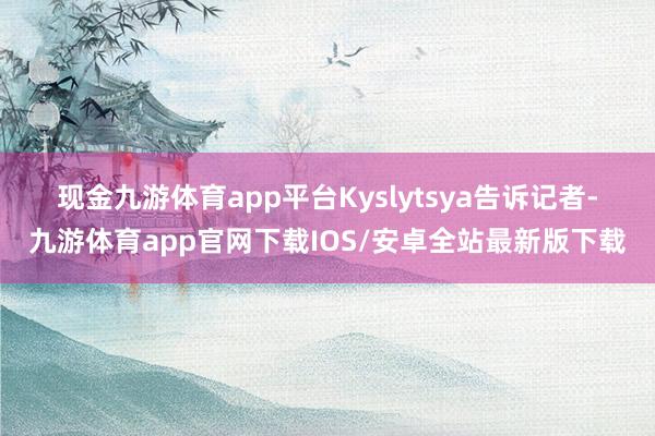 现金九游体育app平台 Kyslytsya告诉记者-九游体育app官网下载IOS/安卓全站最新版下载